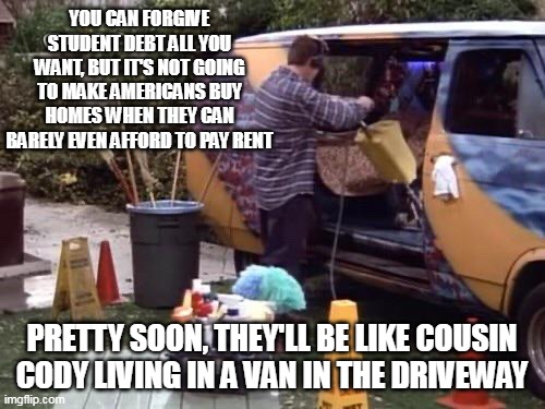 YOU CAN FORGIVE STUDENT DEBT ALL YOU WANT, BUT IT'S NOT GOING TO MAKE AMERICANS BUY HOMES WHEN THEY CAN BARELY EVEN AFFORD TO PAY RENT; PRETTY SOON, THEY'LL BE LIKE COUSIN CODY LIVING IN A VAN IN THE DRIVEWAY | image tagged in meme,memes,humor,america,student debt | made w/ Imgflip meme maker