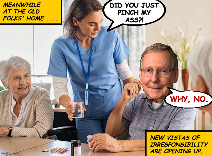 Smooth transition. | DID YOU JUST
PINCH MY
ASS?! WHY, NO. MEANWHILE
AT THE OLD
FOLKS' HOME . . . NEW VISTAS OF
IRRESPONSIBILITY
ARE OPENING UP. | image tagged in memes,mitch mcconnell,immoral reprobate,blame it on the meds | made w/ Imgflip meme maker