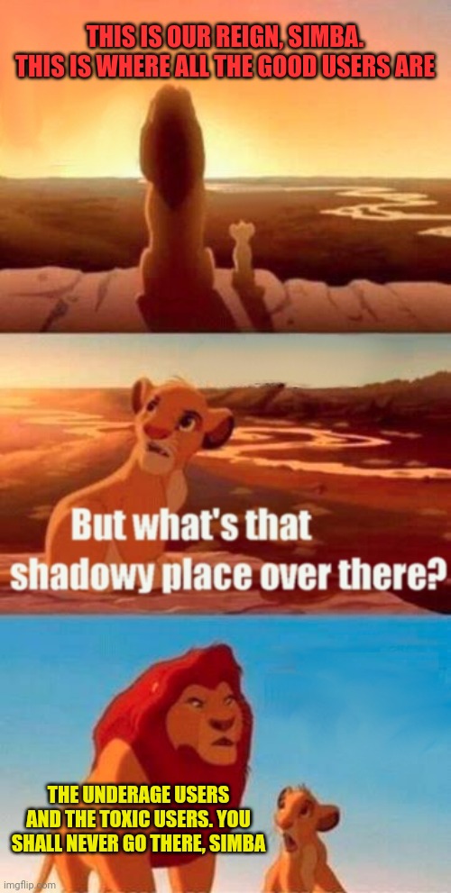 Yes | THIS IS OUR REIGN, SIMBA. THIS IS WHERE ALL THE GOOD USERS ARE; THE UNDERAGE USERS AND THE TOXIC USERS. YOU SHALL NEVER GO THERE, SIMBA | image tagged in memes,simba shadowy place,true,cool | made w/ Imgflip meme maker