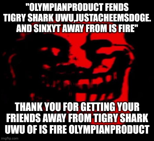 TOMFOOLERY | "OLYMPIANPRODUCT FENDS TIGRY SHARK UWU,JUSTACHEEMSDOGE. AND SINXYT AWAY FROM IS FIRE" THANK YOU FOR GETTING YOUR FRIENDS AWAY FROM TIGRY SHA | image tagged in tomfoolery | made w/ Imgflip meme maker