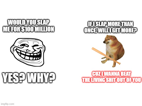 IF I SLAP MORE THAN ONCE, WILL I GET MORE? WOULD YOU SLAP ME FOR $100 MILLION; CUZ I WANNA BEAT THE LIVING SHIT OUT OF YOU; YES? WHY? | image tagged in allahu akbar,ahsalam aleikum | made w/ Imgflip meme maker