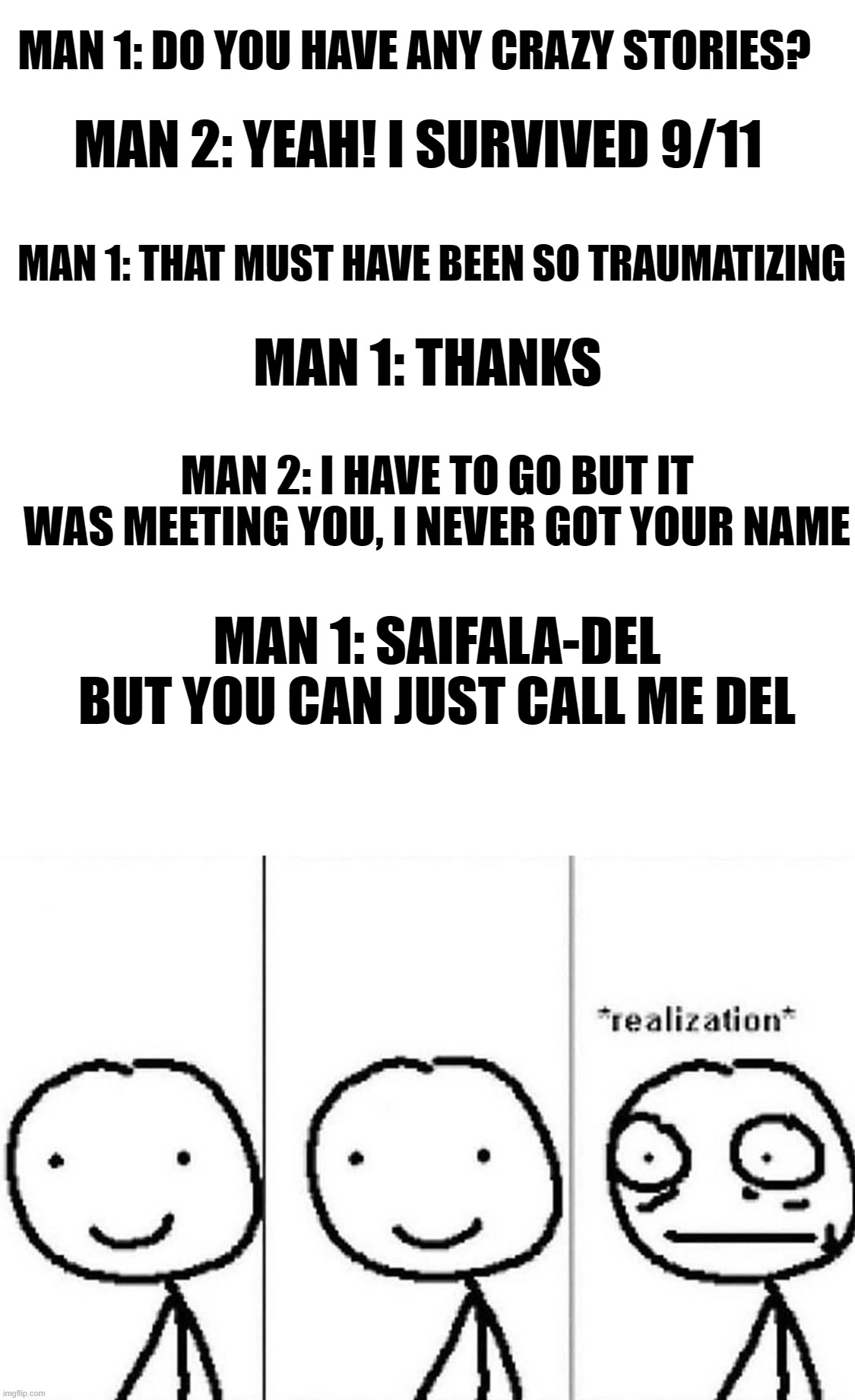MAN 1: DO YOU HAVE ANY CRAZY STORIES? MAN 2: YEAH! I SURVIVED 9/11; MAN 1: THAT MUST HAVE BEEN SO TRAUMATIZING; MAN 1: THANKS; MAN 2: I HAVE TO GO BUT IT WAS MEETING YOU, I NEVER GOT YOUR NAME; MAN 1: SAIFALA-DEL BUT YOU CAN JUST CALL ME DEL | image tagged in memes,blank transparent square,realization | made w/ Imgflip meme maker