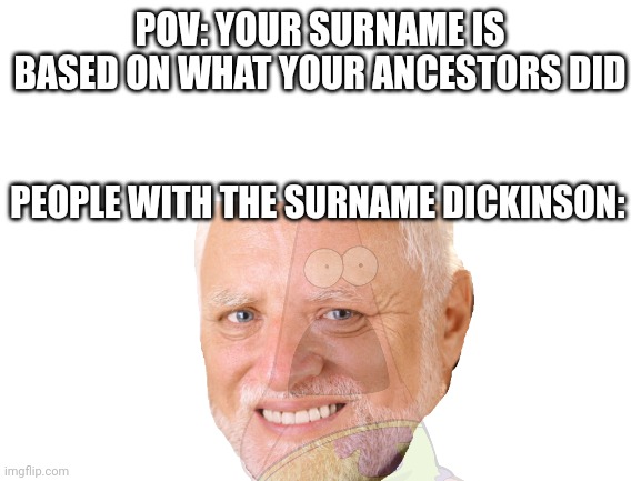 sending love to y'all who can relate | POV: YOUR SURNAME IS BASED ON WHAT YOUR ANCESTORS DID; PEOPLE WITH THE SURNAME DICKINSON: | image tagged in blank white template | made w/ Imgflip meme maker