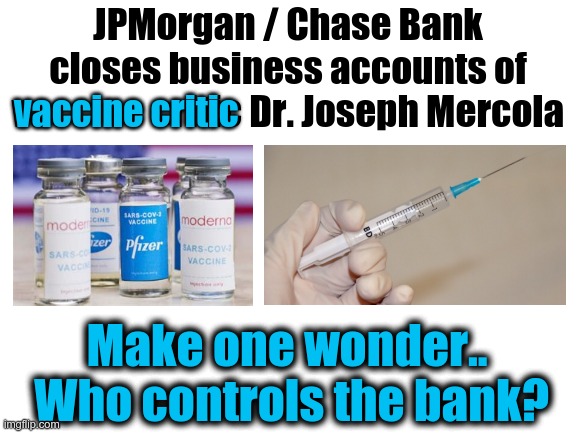 BANKS and Big Pharma Bedfellows? | JPMorgan / Chase Bank closes business accounts of vaccine critic Dr. Joseph Mercola; vaccine critic; Make one wonder..  Who controls the bank? | image tagged in blank white template,joseph mercola,big pharma,covid vaccine | made w/ Imgflip meme maker