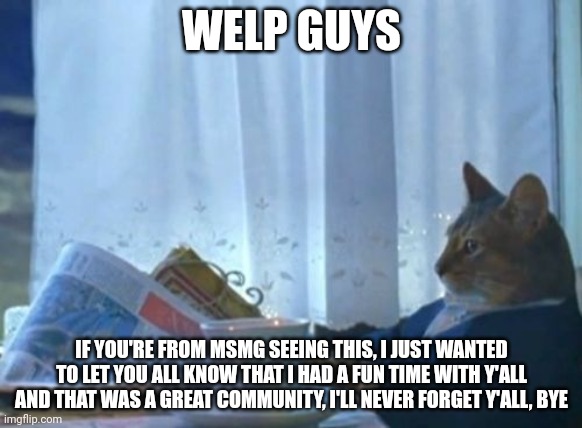 Read my tagline for context | WELP GUYS; IF YOU'RE FROM MSMG SEEING THIS, I JUST WANTED TO LET YOU ALL KNOW THAT I HAD A FUN TIME WITH Y'ALL AND THAT WAS A GREAT COMMUNITY, I'LL NEVER FORGET Y'ALL, BYE | image tagged in memes,i should buy a boat cat | made w/ Imgflip meme maker
