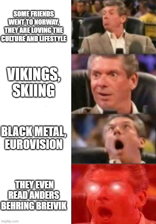 Norway | SOME FRIENDS WENT TO NORWAY,
THEY ARE LOVING THE CULTURE AND LIFESTYLE; VIKINGS, SKIING; BLACK METAL, EUROVISION; THEY EVEN READ ANDERS BEHRING BREIVIK | image tagged in mr mcmahon reaction,black metal,norway,vikings,skiing,scandinavian | made w/ Imgflip meme maker