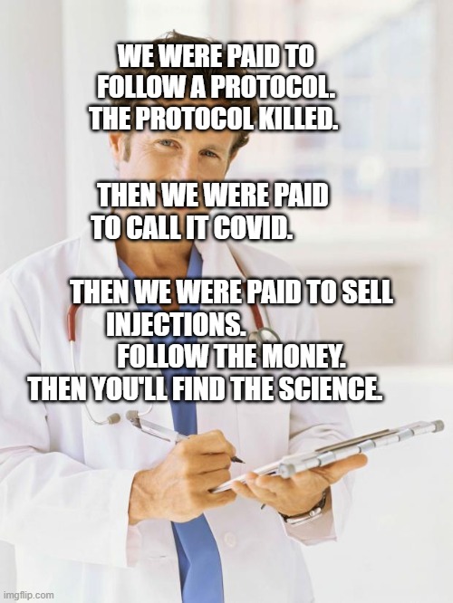 Doctor | WE WERE PAID TO FOLLOW A PROTOCOL. THE PROTOCOL KILLED. THEN WE WERE PAID TO CALL IT COVID.                        
       THEN WE WERE PAID TO SELL INJECTIONS.              
       FOLLOW THE MONEY. THEN YOU'LL FIND THE SCIENCE. | image tagged in doctor | made w/ Imgflip meme maker