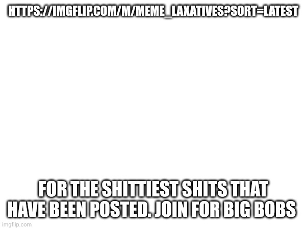 HTTPS://IMGFLIP.COM/M/MEME_LAXATIVES?SORT=LATEST; FOR THE SHITTIEST SHITS THAT HAVE BEEN POSTED. JOIN FOR BIG BOBS | made w/ Imgflip meme maker