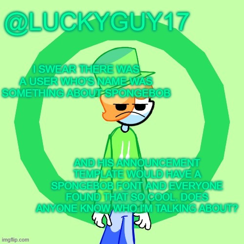 LuckyGuy17 Template | I SWEAR THERE WAS A USER WHO'S NAME WAS SOMETHING ABOUT SPONGEBOB; AND HIS ANNOUNCEMENT TEMPLATE WOULD HAVE A SPONGEBOB FONT AND EVERYONE FOUND THAT SO COOL. DOES ANYONE KNOW WHO I'M TALKING ABOUT? | image tagged in luckyguy17 template | made w/ Imgflip meme maker