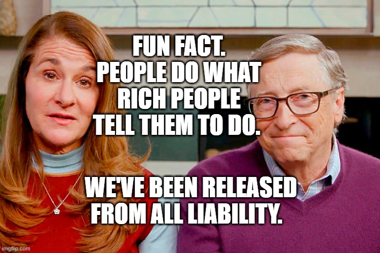 Melinda & Bill Gates | FUN FACT. PEOPLE DO WHAT RICH PEOPLE TELL THEM TO DO. WE'VE BEEN RELEASED FROM ALL LIABILITY. | image tagged in melinda bill gates | made w/ Imgflip meme maker
