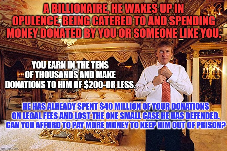 Who will pay for the "Billable Hours" that will grow exponentially as the Big Cases grind on? | A BILLIONAIRE, HE WAKES UP IN OPULENCE, BEING CATERED TO AND SPENDING MONEY DONATED BY YOU OR SOMEONE LIKE YOU. YOU EARN IN THE TENS OF THOUSANDS AND MAKE DONATIONS TO HIM OF $200-OR LESS. HE HAS ALREADY SPENT $40 MILLION OF YOUR DONATIONS ON LEGAL FEES AND LOST THE ONE SMALL CASE HE HAS DEFENDED. CAN YOU AFFORD TO PAY MORE MONEY TO KEEP HIM OUT OF PRISON? | image tagged in politics | made w/ Imgflip meme maker