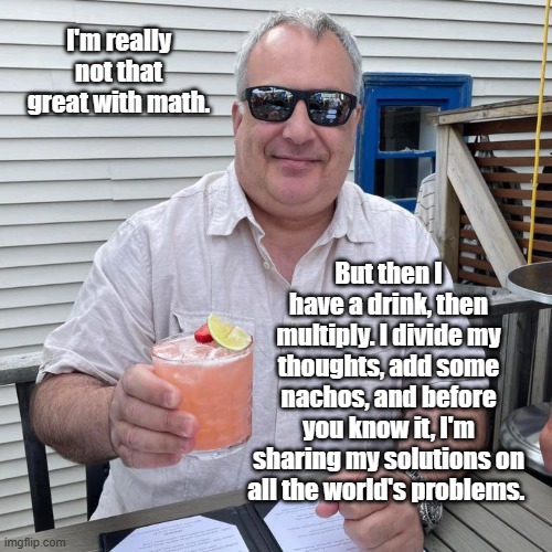 Math | I'm really not that great with math. But then I have a drink, then multiply. I divide my thoughts, add some nachos, and before you know it, I'm sharing my solutions on all the world's problems. | image tagged in math,drinks,funny,nachos,modern problems require modern solutions | made w/ Imgflip meme maker