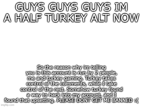 STOP IT TURKEY YOURE MAKING ME SUFFER | GUYS GUYS GUYS IM A HALF TURKEY ALT NOW; So the reason why im telling you is this account is run by 2 people, me and turkey gaming. Turkey takes control of the comments, while I take control of the rest. Somehow turkey found a way to hack into my account, and I found that upsetting. PLEASE DONT GET ME BANNED :( | image tagged in turkey,gaming | made w/ Imgflip meme maker