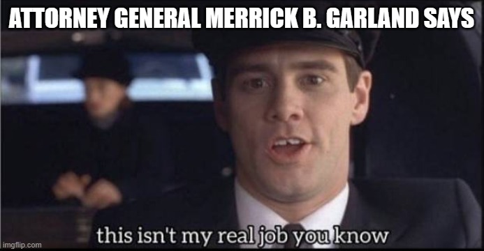 my real job | ATTORNEY GENERAL MERRICK B. GARLAND SAYS | image tagged in my real job | made w/ Imgflip meme maker