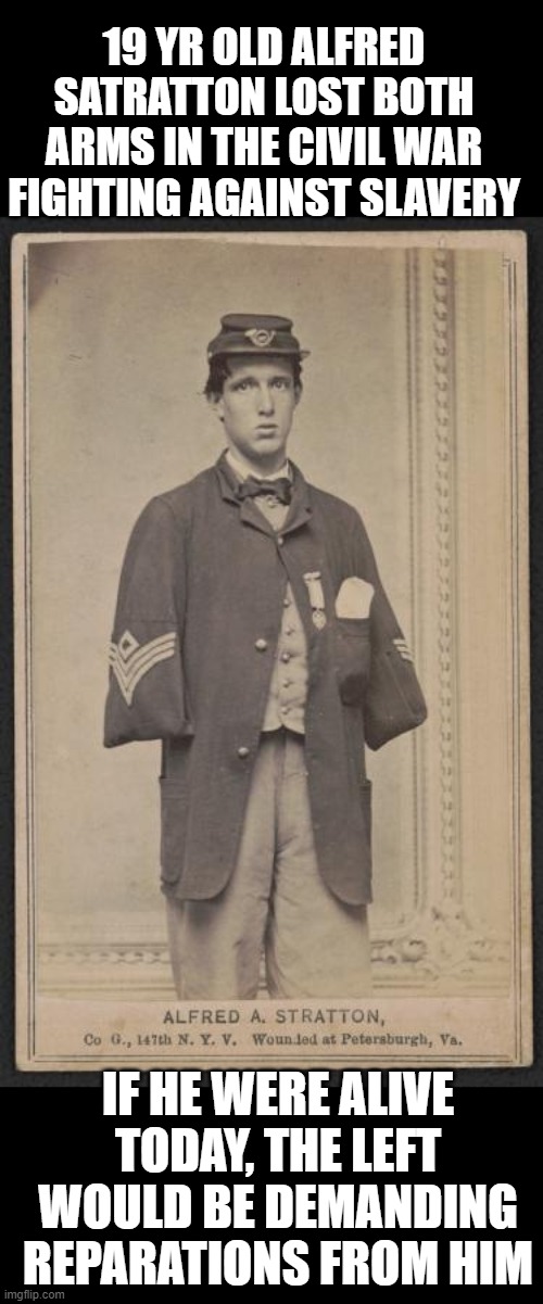 I'd give my right arm (and left) to stop the south. | 19 YR OLD ALFRED SATRATTON LOST BOTH ARMS IN THE CIVIL WAR FIGHTING AGAINST SLAVERY; IF HE WERE ALIVE TODAY, THE LEFT WOULD BE DEMANDING REPARATIONS FROM HIM | image tagged in reparations,liberals,wtf | made w/ Imgflip meme maker