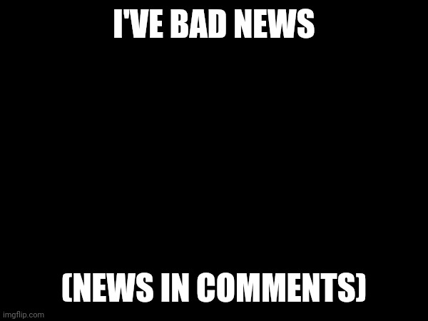 very bad | I'VE BAD NEWS; (NEWS IN COMMENTS) | image tagged in comments,scratch,sad | made w/ Imgflip meme maker