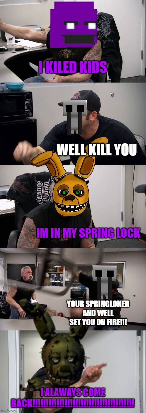 willam afton be like: | I KILED KIDS; WELL KILL YOU; IM IN MY SPRING LOCK; YOUR SPRINGLOKED AND WELL SET YOU ON FIRE!!! I ALAWAYS COME BACK!!!!!!!!!!!!!!!!!!!!!!!!!!!!!!!!!!!!!! | image tagged in memes,american chopper argument | made w/ Imgflip meme maker
