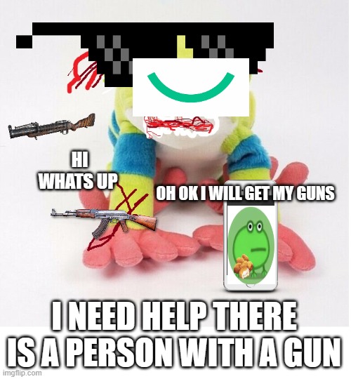 no name | HI WHATS UP; OH OK I WILL GET MY GUNS; I NEED HELP THERE IS A PERSON WITH A GUN | image tagged in no name | made w/ Imgflip meme maker