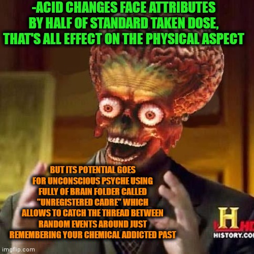 -Unlimited reminder. | -ACID CHANGES FACE ATTRIBUTES BY HALF OF STANDARD TAKEN DOSE, THAT'S ALL EFFECT ON THE PHYSICAL ASPECT; BUT ITS POTENTIAL GOES FOR UNCONSCIOUS PSYCHE USING FULLY OF BRAIN FOLDER CALLED "UNREGISTERED CADRE" WHICH ALLOWS TO CATCH THE THREAD BETWEEN RANDOM EVENTS AROUND JUST REMEMBERING YOUR CHEMICAL ADDICTED PAST | image tagged in aliens 6,acid kicks in morpheus,drugs are bad,always has been,troll face,change my mind | made w/ Imgflip meme maker