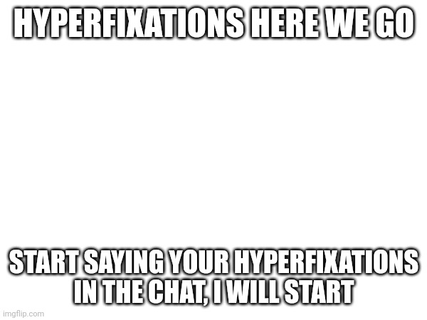I wanna know people's hyperfixations, it will be a cool fact to know. If you want you can also put past hyperfixations. | HYPERFIXATIONS HERE WE GO; START SAYING YOUR HYPERFIXATIONS IN THE CHAT, I WILL START | image tagged in hyperfixations,say them in the chat | made w/ Imgflip meme maker