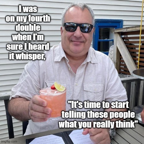 Whisper | I was on my fourth double when I'm sure I heard it whisper, "It's time to start telling these people what you really think" | image tagged in drink,whisper,thinking,tell them,double | made w/ Imgflip meme maker