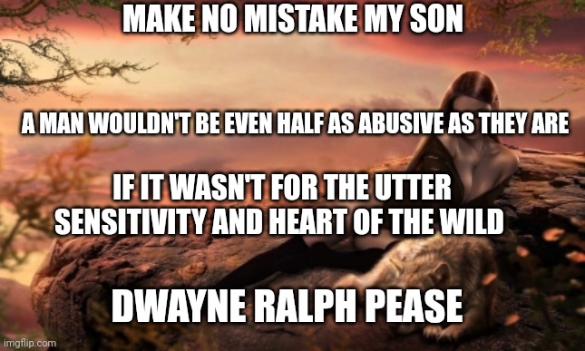 The Dwayne Ralph Pease Quote | MAKE NO MISTAKE MY SON; A MAN WOULDN'T BE EVEN HALF AS ABUSIVE AS THEY ARE; IF IT WASN'T FOR THE UTTER SENSITIVITY AND HEART OF THE WILD; DWAYNE RALPH PEASE | image tagged in family,domestic abuse,fatherhood,child abuse,overly sensitive | made w/ Imgflip meme maker