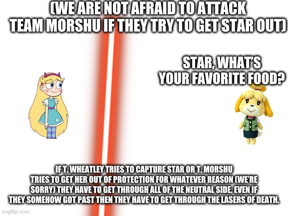 Sorry Team Morshu, they are under strict orders to protect Star at all costs. | (WE ARE NOT AFRAID TO ATTACK TEAM MORSHU IF THEY TRY TO GET STAR OUT); STAR, WHAT’S YOUR FAVORITE FOOD? IF T. WHEATLEY TRIES TO CAPTURE STAR OR T. MORSHU TRIES TO GET HER OUT OF PROTECTION FOR WHATEVER REASON (WE’RE SORRY) THEY HAVE TO GET THROUGH ALL OF THE NEUTRAL SIDE. EVEN IF THEY SOMEHOW GOT PAST THEN THEY HAVE TO GET THROUGH THE LASERS OF DEATH. | image tagged in blank white template | made w/ Imgflip meme maker