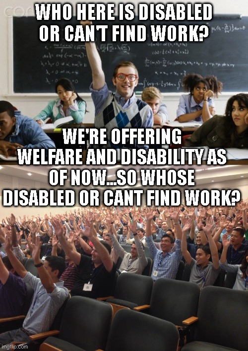 WHO HERE IS DISABLED OR CAN'T FIND WORK? WE'RE OFFERING WELFARE AND DISABILITY AS OF NOW...SO WHOSE DISABLED OR CANT FIND WORK? | image tagged in hands up | made w/ Imgflip meme maker