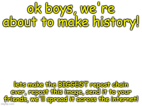 WE WILL MAKE HISTORY (this is original image) | ok boys, we're about to make history! lets make the BIGGEST repost chain ever, repost this image, send it to your friends, we'll spread it across the internet! | image tagged in chain,reposts,lets go | made w/ Imgflip meme maker
