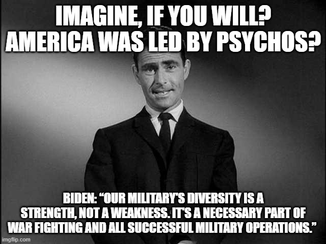 rod serling twilight zone | IMAGINE, IF YOU WILL? AMERICA WAS LED BY PSYCHOS? BIDEN: “OUR MILITARY'S DIVERSITY IS A STRENGTH, NOT A WEAKNESS. IT'S A NECESSARY PART OF WAR FIGHTING AND ALL SUCCESSFUL MILITARY OPERATIONS.” | image tagged in rod serling twilight zone | made w/ Imgflip meme maker