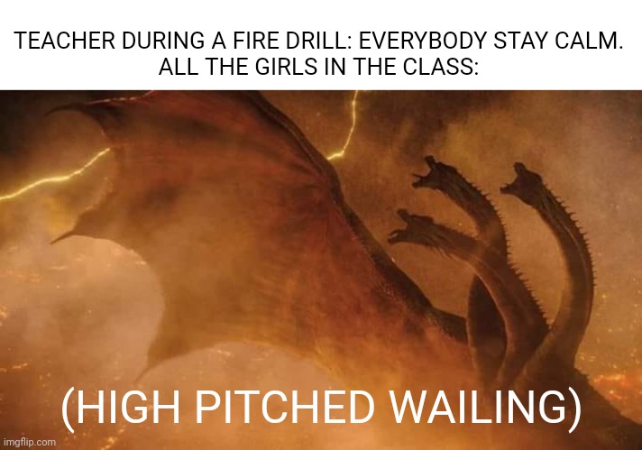 BEEP! BEEP! BEEP! | TEACHER DURING A FIRE DRILL: EVERYBODY STAY CALM.
ALL THE GIRLS IN THE CLASS:; (HIGH PITCHED WAILING) | image tagged in king ghidorah | made w/ Imgflip meme maker