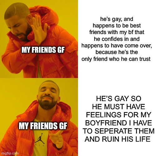 true story! (and i used he pronouns cuz i’m amab and idk what i am atm) | he’s gay, and happens to be best friends with my bf that he confides in and happens to have come over, because he’s the only friend who he can trust; MY FRIENDS GF; HE’S GAY SO HE MUST HAVE FEELINGS FOR MY BOYFRIEND I HAVE TO SEPERATE THEM AND RUIN HIS LIFE; MY FRIENDS GF | image tagged in memes,drake hotline bling | made w/ Imgflip meme maker