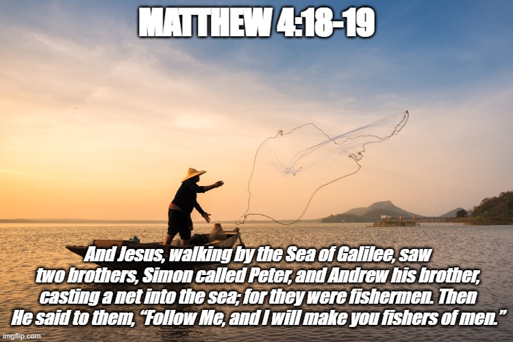 Bible Verse of the Day | MATTHEW 4:18-19; And Jesus, walking by the Sea of Galilee, saw two brothers, Simon called Peter, and Andrew his brother, casting a net into the sea; for they were fishermen. Then He said to them, “Follow Me, and I will make you fishers of men.” | image tagged in fishermen,fishers of men,jesus christ,desciples,christiansonly | made w/ Imgflip meme maker