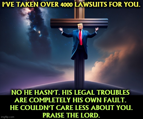 I'VE TAKEN OVER 4000 LAWSUITS FOR YOU. NO HE HASN'T. HIS LEGAL TROUBLES 
ARE COMPLETELY HIS OWN FAULT. 
HE COULDN'T CARE LESS ABOUT YOU.
PRAISE THE LORD. | image tagged in trump,jesus,lawsuit,indictment,selfishness | made w/ Imgflip meme maker