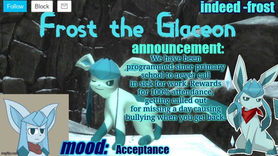 FrostTheGlaceon announcmemt temp | We have been programmed since primary school to never call in sick for work. Rewards for 100% attendance, getting called out for missing a day causing bullying when you get back. Acceptance | image tagged in frosttheglaceon announcmemt temp | made w/ Imgflip meme maker