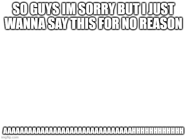 just wanting to say this | SO GUYS IM SORRY BUT I JUST WANNA SAY THIS FOR NO REASON; AAAAAAAAAAAAAAAAAAAAAAAAAAAAAAAHHHHHHHHHHHH | made w/ Imgflip meme maker