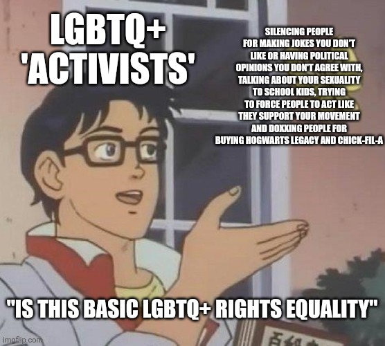They are NOT about equality, they already have equality and now they just wanna force their political movement on you | SILENCING PEOPLE FOR MAKING JOKES YOU DON'T LIKE OR HAVING POLITICAL OPINIONS YOU DON'T AGREE WITH, TALKING ABOUT YOUR SEXUALITY TO SCHOOL KIDS, TRYING TO FORCE PEOPLE TO ACT LIKE THEY SUPPORT YOUR MOVEMENT AND DOXXING PEOPLE FOR BUYING HOGWARTS LEGACY AND CHICK-FIL-A; LGBTQ+ 'ACTIVISTS'; "IS THIS BASIC LGBTQ+ RIGHTS EQUALITY" | image tagged in memes,is this a pigeon,lgbtq,liberal logic,cancel culture,intolerance | made w/ Imgflip meme maker