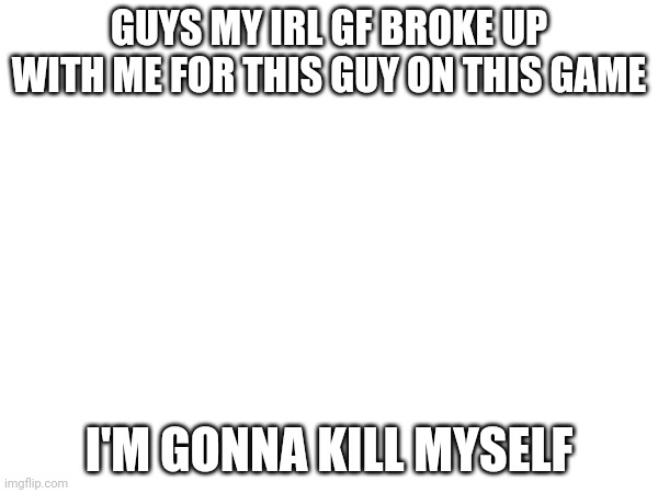 I'm done I'm killing myself | GUYS MY IRL GF BROKE UP WITH ME FOR THIS GUY ON THIS GAME; I'M GONNA KILL MYSELF | image tagged in bye,kill myself,suicide | made w/ Imgflip meme maker