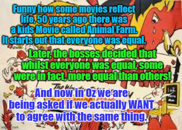 The Voice in Australia | Funny how some movies reflect life, 50 years ago there was a kids Movie called Animal Farm. It starts out that everyone was equal. Later, the bosses decided that whilst everyone was equal, some were in fact, more equal than others! And now in Oz we are being asked if we actually WANT to agree with the same thing. Yarra Man | image tagged in animal farm,south africa,california,san francisco | made w/ Imgflip meme maker