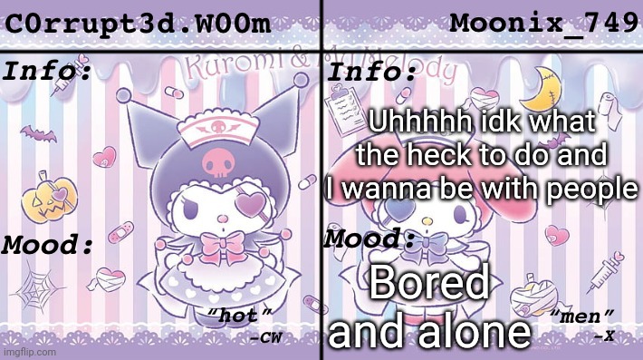 C0rrupt3d.W00m & Moonix_749’s Announcement | Uhhhhh idk what the heck to do and I wanna be with people; Bored and alone | image tagged in c0rrupt3d w00m moonix_749 s announcement | made w/ Imgflip meme maker