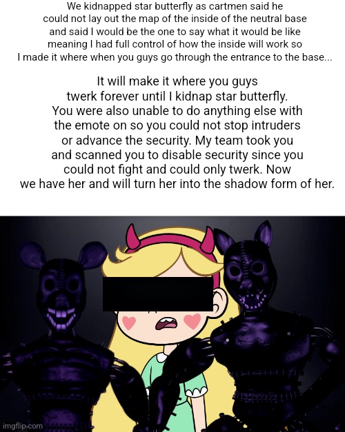 I got star butterfly | We kidnapped star butterfly as cartmen said he could not lay out the map of the inside of the neutral base and said I would be the one to say what it would be like meaning I had full control of how the inside will work so I made it where when you guys go through the entrance to the base... It will make it where you guys twerk forever until I kidnap star butterfly. You were also unable to do anything else with the emote on so you could not stop intruders or advance the security. My team took you and scanned you to disable security since you could not fight and could only twerk. Now we have her and will turn her into the shadow form of her. | made w/ Imgflip meme maker