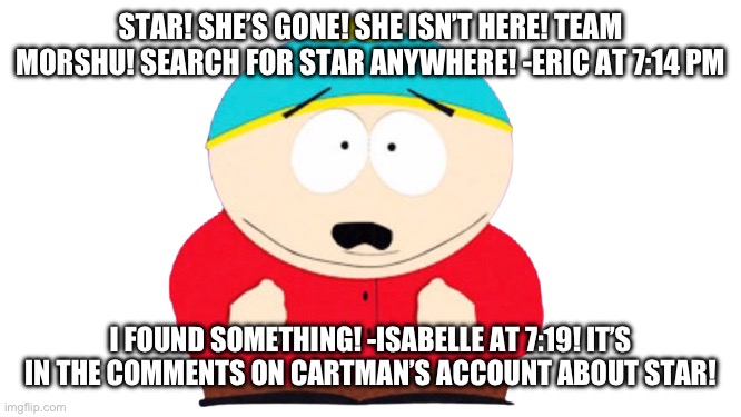 This is bad. | STAR! SHE’S GONE! SHE ISN’T HERE! TEAM MORSHU! SEARCH FOR STAR ANYWHERE! -ERIC AT 7:14 PM; I FOUND SOMETHING! -ISABELLE AT 7:19! IT’S IN THE COMMENTS ON CARTMAN’S ACCOUNT ABOUT STAR! | image tagged in eric cartman shocked | made w/ Imgflip meme maker