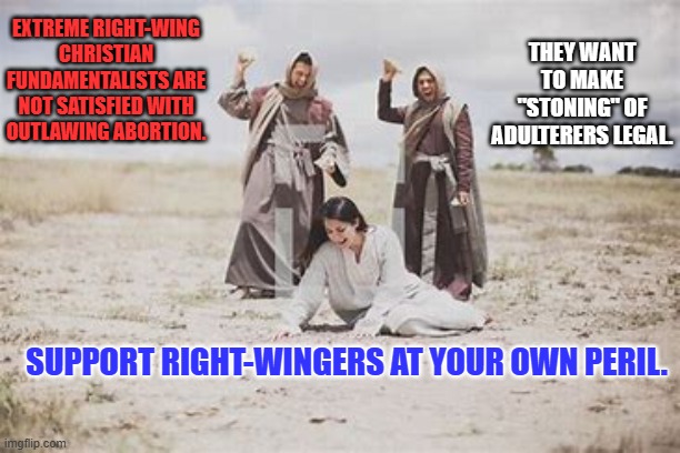 Women: Vote like your life depends on it. It does! | THEY WANT TO MAKE "STONING" OF ADULTERERS LEGAL. EXTREME RIGHT-WING CHRISTIAN FUNDAMENTALISTS ARE NOT SATISFIED WITH OUTLAWING ABORTION. SUPPORT RIGHT-WINGERS AT YOUR OWN PERIL. | image tagged in politics | made w/ Imgflip meme maker