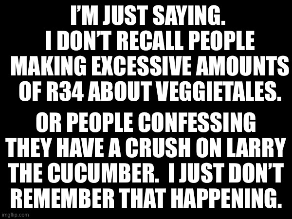 Kids shows | I’M JUST SAYING.  I DON’T RECALL PEOPLE MAKING EXCESSIVE AMOUNTS OF R34 ABOUT VEGGIETALES. OR PEOPLE CONFESSING THEY HAVE A CRUSH ON LARRY THE CUCUMBER.  I JUST DON’T
REMEMBER THAT HAPPENING. | made w/ Imgflip meme maker