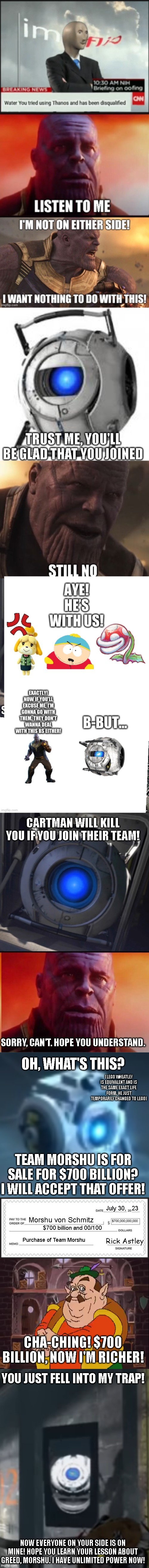 Greed-Shu | CARTMAN WILL KILL YOU IF YOU JOIN THEIR TEAM! SORRY, CAN'T. HOPE YOU UNDERSTAND. OH, WHAT'S THIS? (LEGO WHEATLEY IS EQUIVALENT AND IS THE SAME EXACT LIFE FORM. HE JUST TEMPORARILY CHANGED TO LEGO); TEAM MORSHU IS FOR SALE FOR $700 BILLION? I WILL ACCEPT THAT OFFER! $700,000,000,000; July 30,   23; Morshu von Schmitz; $700 billion and 00/100; Rick Astley; Purchase of Team Morshu; CHA-CHING! $700 BILLION, NOW I'M RICHER! YOU JUST FELL INTO MY TRAP! NOW EVERYONE ON YOUR SIDE IS ON MINE! HOPE YOU LEARN YOUR LESSON ABOUT GREED, MORSHU. I HAVE UNLIMITED POWER NOW! | image tagged in wheatley,what did it cost,hello did someone say my name wheatley,morshu explains non gif,wheatley kys | made w/ Imgflip meme maker