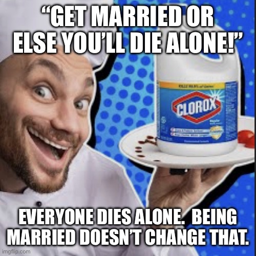 Chef serving clorox | “GET MARRIED OR ELSE YOU’LL DIE ALONE!”; EVERYONE DIES ALONE.  BEING MARRIED DOESN’T CHANGE THAT. | image tagged in chef serving clorox | made w/ Imgflip meme maker