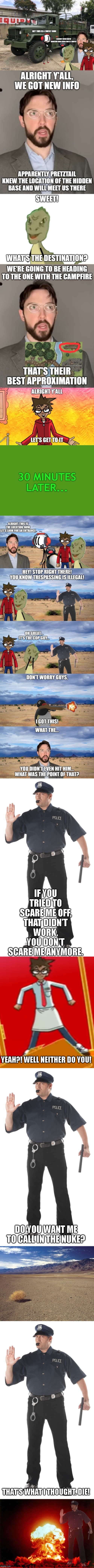 Because you didn't wait for my reaction | IF YOU TRIED TO SCARE ME OFF, THAT DIDN'T WORK. YOU DON'T SCARE ME ANYMORE. YEAH?! WELL NEITHER DO YOU! DO YOU WANT ME TO CALL IN THE NUKE? THAT'S WHAT I THOUGHT. DIE! | image tagged in memes,stop cop,yfm template 5,desert tumbleweed,nuclear explosion | made w/ Imgflip meme maker
