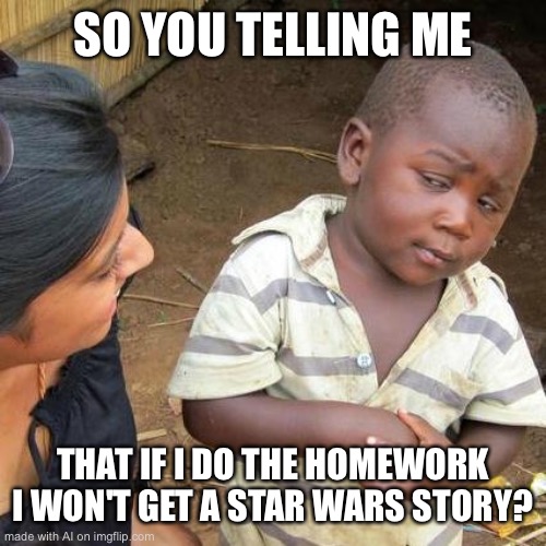 Third World Skeptical Kid Meme | SO YOU TELLING ME; THAT IF I DO THE HOMEWORK I WON'T GET A STAR WARS STORY? | image tagged in memes,third world skeptical kid | made w/ Imgflip meme maker