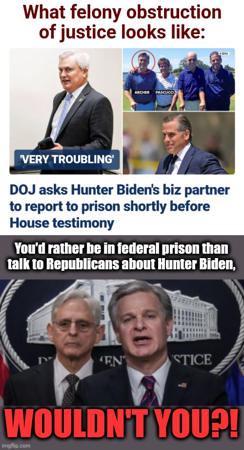 Felony obstruction of justice by the DOJ | What felony obstruction of justice looks like:; You'd rather be in federal prison than
talk to Republicans about Hunter Biden, WOULDN'T YOU?! | image tagged in merrick garland and christopher wray,department of justice,joe biden,hunter biden,democrats,corruption | made w/ Imgflip meme maker