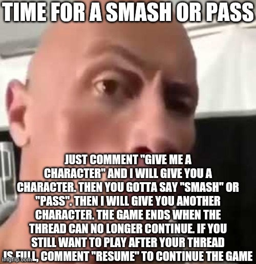 Smash or Pass | TIME FOR A SMASH OR PASS; JUST COMMENT "GIVE ME A CHARACTER" AND I WILL GIVE YOU A CHARACTER. THEN YOU GOTTA SAY "SMASH" OR "PASS". THEN I WILL GIVE YOU ANOTHER CHARACTER. THE GAME ENDS WHEN THE THREAD CAN NO LONGER CONTINUE. IF YOU STILL WANT TO PLAY AFTER YOUR THREAD IS FULL, COMMENT "RESUME" TO CONTINUE THE GAME | image tagged in the rock eyebrows,smash or pass | made w/ Imgflip meme maker